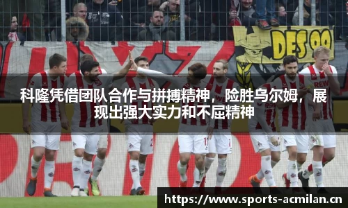 科隆凭借团队合作与拼搏精神，险胜乌尔姆，展现出强大实力和不屈精神