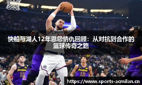 快船与湖人12年恩怨情仇回顾：从对抗到合作的篮球传奇之路