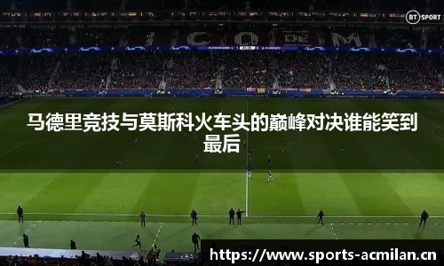 马德里竞技与莫斯科火车头的巅峰对决谁能笑到最后
