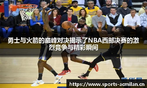 勇士与火箭的巅峰对决揭示了NBA西部决赛的激烈竞争与精彩瞬间